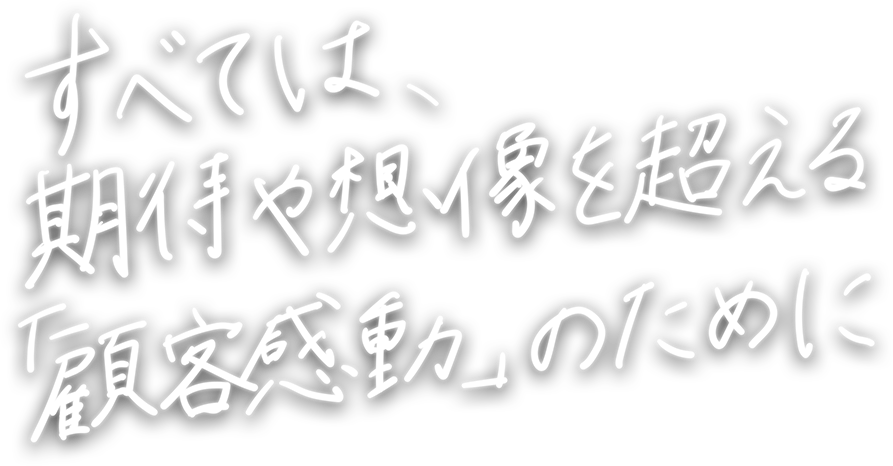 すべては、期待や想像を超える「顧客感動」のために